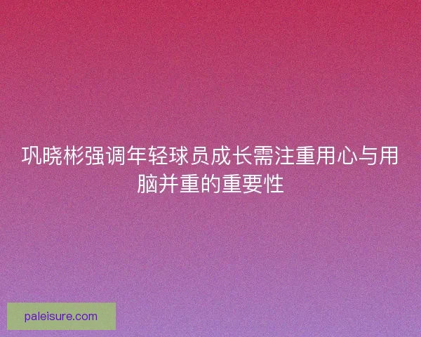 巩晓彬强调年轻球员成长需注重用心与用脑并重的重要性 巩晓彬强调年轻球员成长需注重用心与用脑并重的重要性