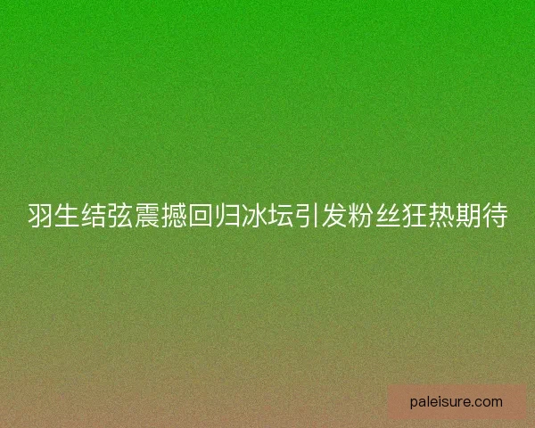 羽生结弦震撼回归冰坛引发粉丝狂热期待 羽生结弦震撼回归冰坛引发粉丝狂热期待